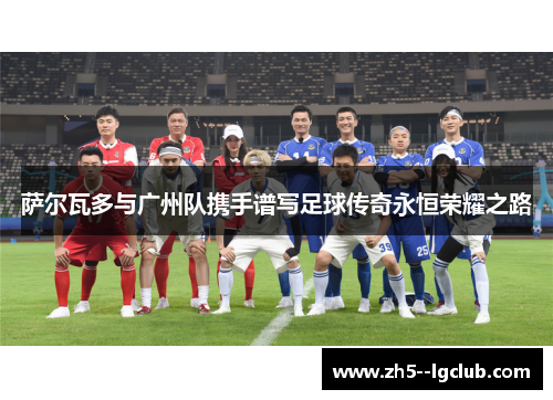 萨尔瓦多与广州队携手谱写足球传奇永恒荣耀之路