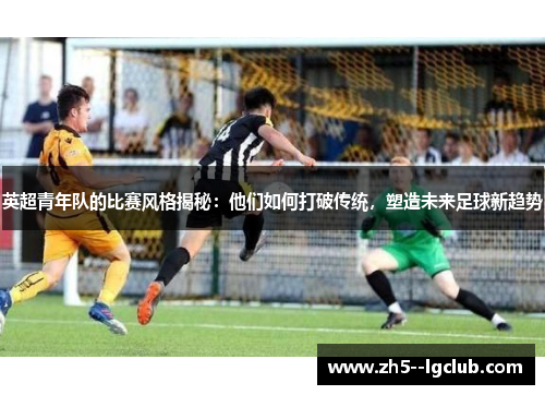 英超青年队的比赛风格揭秘：他们如何打破传统，塑造未来足球新趋势